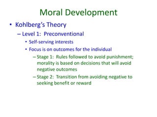 Moral Development
• Kohlberg’s Theory
– Level 1: Preconventional
• Self-serving interests
• Focus is on outcomes for the individual
– Stage 1: Rules followed to avoid punishment;
morality is based on decisions that will avoid
negative outcomes
– Stage 2: Transition from avoiding negative to
seeking benefit or reward
 