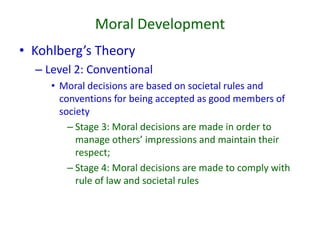 Moral Development
• Kohlberg’s Theory
– Level 2: Conventional
• Moral decisions are based on societal rules and
conventions for being accepted as good members of
society
– Stage 3: Moral decisions are made in order to
manage others’ impressions and maintain their
respect;
– Stage 4: Moral decisions are made to comply with
rule of law and societal rules
 