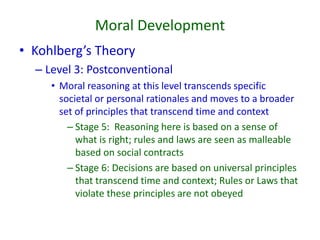 Moral Development
• Kohlberg’s Theory
– Level 3: Postconventional
• Moral reasoning at this level transcends specific
societal or personal rationales and moves to a broader
set of principles that transcend time and context
– Stage 5: Reasoning here is based on a sense of
what is right; rules and laws are seen as malleable
based on social contracts
– Stage 6: Decisions are based on universal principles
that transcend time and context; Rules or Laws that
violate these principles are not obeyed
 