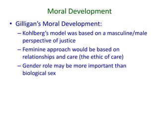 Moral Development
• Gilligan’s Moral Development:
– Kohlberg’s model was based on a masculine/male
perspective of justice
– Feminine approach would be based on
relationships and care (the ethic of care)
– Gender role may be more important than
biological sex
 