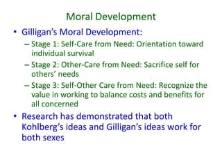 Moral Development
• Gilligan’s Moral Development:
– Stage 1: Self-Care from Need: Orientation toward
individual survival
– Stage 2: Other-Care from Need: Sacrifice self for
others’ needs
– Stage 3: Self-Other Care from Need: Recognize the
value in working to balance costs and benefits for
all concerned
• Research has demonstrated that both
Kohlberg’s ideas and Gilligan’s ideas work for
both sexes
 