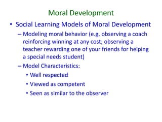 Moral Development
• Social Learning Models of Moral Development
– Modeling moral behavior (e.g. observing a coach
reinforcing winning at any cost; observing a
teacher rewarding one of your friends for helping
a special needs student)
– Model Characteristics:
• Well respected
• Viewed as competent
• Seen as similar to the observer
 