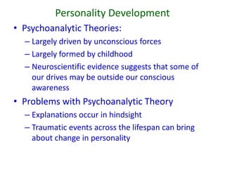 Personality Development
• Psychoanalytic Theories:
– Largely driven by unconscious forces
– Largely formed by childhood
– Neuroscientific evidence suggests that some of
our drives may be outside our conscious
awareness
• Problems with Psychoanalytic Theory
– Explanations occur in hindsight
– Traumatic events across the lifespan can bring
about change in personality
 