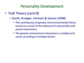 Personality Development
• Trait Theory (cont’d)
– South, Krueger, Johnson & Iacono (2008)
• The contribution of genetic and environmental forces
varied as a result of the adolescent’s personality and
parent interaction;
• The genetic-environment interaction is complex and
varies according to multiple factors
 