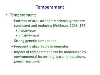Temperament
• Temperament:
– Patterns of arousal and emotionality that are
consistent and enduring (Feldman, 2008, 122)
• Activity level
• Irritability level
– Strong genetic component
– Frequently observable in neonates
– Impact of temperament can be moderated by
environmental forces (e.g. parental reactions,
peers’ reactions)
 