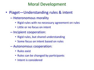 Moral Development
• Piaget—Understanding rules & intent
– Heteronomous morality
• Rigid rules with no necessary agreement on rules
• Little or no focus on intent
– Incipient cooperation:
• Rigid rules, but shared understanding
• Some focus on intent based on rules
– Autonomous cooperation:
• Rules exist
• Rules can be changed by participants
• Intent is considered
 