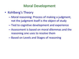 Moral Development
• Kohlberg’s Theory
– Moral reasoning: Process of making a judgment,
not the judgment itself is the object of study
– Tied to cognitive development and experience
– Assessment is based on moral dilemmas and the
reasoning one uses to resolve them
– Based on Levels and Stages of reasoning
 