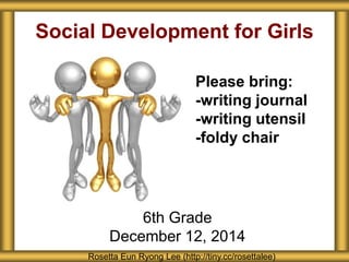 Social Development for Girls 
Please bring: 
-writing journal 
-writing utensil 
-foldy chair 
6th Grade 
December 12, 2014 
Rosetta Eun Ryong Lee (http://tiny.cc/rosettalee) 
 