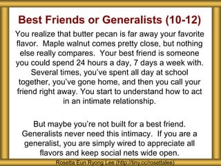 Best Friends or Generalists (10-12) 
You realize that butter pecan is far away your favorite 
flavor. Maple walnut comes pretty close, but nothing 
else really compares. Your best friend is someone 
you could spend 24 hours a day, 7 days a week with. 
Several times, you’ve spent all day at school 
together, you’ve gone home, and then you call your 
friend right away. You start to understand how to act 
in an intimate relationship. 
But maybe you’re not built for a best friend. 
Generalists never need this intimacy. If you are a 
generalist, you are simply wired to appreciate all 
flavors and keep social nets wide open. 
Rosetta Eun Ryong Lee (http://tiny.cc/rosettalee) 
 