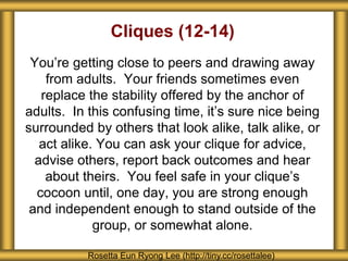 Cliques (12-14) 
You’re getting close to peers and drawing away 
from adults. Your friends sometimes even 
replace the stability offered by the anchor of 
adults. In this confusing time, it’s sure nice being 
surrounded by others that look alike, talk alike, or 
act alike. You can ask your clique for advice, 
advise others, report back outcomes and hear 
about theirs. You feel safe in your clique’s 
cocoon until, one day, you are strong enough 
and independent enough to stand outside of the 
group, or somewhat alone. 
Rosetta Eun Ryong Lee (http://tiny.cc/rosettalee) 
 