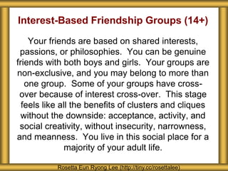Interest-Based Friendship Groups (14+) 
Your friends are based on shared interests, 
passions, or philosophies. You can be genuine 
friends with both boys and girls. Your groups are 
non-exclusive, and you may belong to more than 
one group. Some of your groups have cross-over 
because of interest cross-over. This stage 
feels like all the benefits of clusters and cliques 
without the downside: acceptance, activity, and 
social creativity, without insecurity, narrowness, 
and meanness. You live in this social place for a 
majority of your adult life. 
Rosetta Eun Ryong Lee (http://tiny.cc/rosettalee) 
 