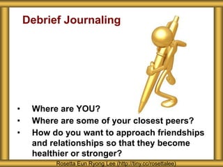 Debrief Journaling 
• Where are YOU? 
• Where are some of your closest peers? 
• How do you want to approach friendships 
and relationships so that they become 
healthier or stronger? 
Rosetta Eun Ryong Lee (http://tiny.cc/rosettalee) 
