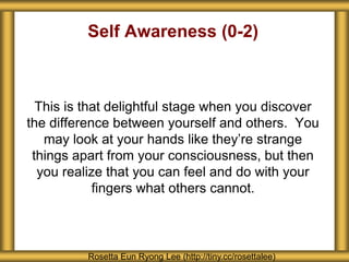 Self Awareness (0-2) 
This is that delightful stage when you discover 
the difference between yourself and others. You 
may look at your hands like they’re strange 
things apart from your consciousness, but then 
you realize that you can feel and do with your 
fingers what others cannot. 
Rosetta Eun Ryong Lee (http://tiny.cc/rosettalee) 
 