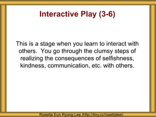 Interactive Play (3-6) 
This is a stage when you learn to interact with 
others. You go through the clumsy steps of 
realizing the consequences of selfishness, 
kindness, communication, etc. with others. 
Rosetta Eun Ryong Lee (http://tiny.cc/rosettalee) 
 