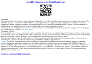 Social Development in the Global South Essay
Introduction
Determinants of social development in the developing world are unclear just as the ones facilitating economic development and industrialization. The
subject has remained a controversial one for a while, at least among academics, and might remain that way for years to come. From McGuire to
Haggard and Kaufman to Huber and Stephens, different theories have been put forward to explain the origin or causes of social entitlements in the
global South, as well as its development over time, with no central point of agreement among the authors.
Even though there is a lack of agreement as to the main determinants of social development in the developing world among the authors, they all agree
that, raising the human capital of...show more content...
2. Literature Synthesis
Huber and Stephens, focusing on Latin America, seek to explain the main determinants of social development in the region, with much emphasis laid
on two different periods. The first period (pre– 1980) was before the economic crises and reform era which was largely coordinated by the World Bank
and other International Financial Institutions. The second focused on the post–crises and reform era in the region.
The authors argue that the origin of social entitlements in Latin America, as well as its development over time are dependent on four main factors:
political regime, strength of the 'left' party, impacts of organized labour, and effects of globalization.
Democracy, according to their analysis was found to be the main determinant necessary for redistributive social policy. Democracy, they argue,
promotes egalitarian social policy as it enables "the development of left parties and their access to governmental power" (H&S 3). To them, the
presence of left party in governing coalition is necessary, if redistributive social policy is to be achieved. Under an autocratic regime, the repression or
weakness of the left, contributes to the lack of universal provision of social entitlements. According to their analysis, "authoritarianism had negative
effects on education spending" (H&S 7) while democracy had a strong direct effect on poverty and inequality through investments on education.
While democracy to them seems
Get more content on HelpWriting.net
 