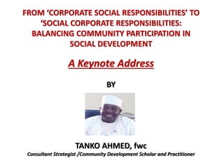 FROM ‘CORPORATE SOCIAL RESPONSIBILITIES’ TO
‘SOCIAL CORPORATE RESPONSIBILITIES:
BALANCING COMMUNITY PARTICIPATION IN
SOCIAL DEVELOPMENT
A Keynote Address
BY
TANKO AHMED, fwc
Consultant Strategist /Community Development Scholar and Practitioner
 