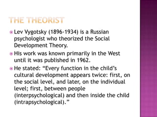 The TheoristLev Vygotsky (1896-1934) is a Russian psychologist who theorized the Social Development Theory.His work was known primarily in the West until it was published in 1962.He stated: “Every function in the child’s cultural development appears twice: first, on the social level, and later, on the individual level; first, between people (interpsychological) and then inside the child (intrapsychological).”