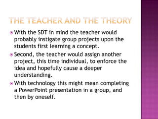 The teacher and the theoryWith the SDT in mind the teacher would probably instigate group projects upon the students first learning a concept. Second, the teacher would assign another project, this time individual, to enforce the idea and hopefully cause a deeper understanding. With technology this might mean completing a PowerPoint presentation in a group, and then by oneself. 