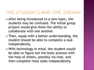 The students and the theoryAfter being introduced to a new topic, the students may be confused. The initial group project would give them the ability to collaborate with one another.Then, equip with a better understanding, the student should be able to complete a task independently. With technology in mind, the student would be able to figure out the basic process with the help of others, possibly via chat, and then complete most tasks independently. 