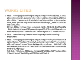 Works citedhttp://www.google.com/imgres?imgurl=http://www.scss.tcd.ie/disciplines/information_systems/crite/crite_web/lpr/imgs/zone.gif&imgrefurl=http://www.scss.tcd.ie/disciplines/information_systems/crite/crite_web/lpr/teaching/constructivism.html&usg=__A6BRXKEbViq5MOg97amJUxmk-BU=&h=330&w=535&sz=5&hl=en&start=1&itbs=1&tbnid=0ea1RVocQPp_RM:&tbnh=81&tbnw=132&prev=/images%3Fq%3Dsocial%2Bdevelopment%2Btheory%26hl%3Den%26safe%3Doff%26gbv%3D2%26tbs%3Disch:1http://www.learning-theories.com/vygotskys-social-learning-theory.htmlhttp://www.google.com/imgres?imgurl=http://www.phillwebb.net/topics/Human/Vygotsky/Vygotsky4.jpg&imgrefurl=http://www.phillwebb.net/topics/Human/Vygotsky/Vygotsky.htm&usg=__MDvVuRr2ss54rVnCEt9iN5Qen6U=&h=1077&w=780&sz=556&hl=en&start=8&itbs=1&tbnid=aFbO16p1ugy3-M:&tbnh=150&tbnw=109&prev=/images%3Fq%3DLev%2BVygotsky%26hl%3Den%26safe%3Doff%26gbv%3D2%26tbs%3Disch:1