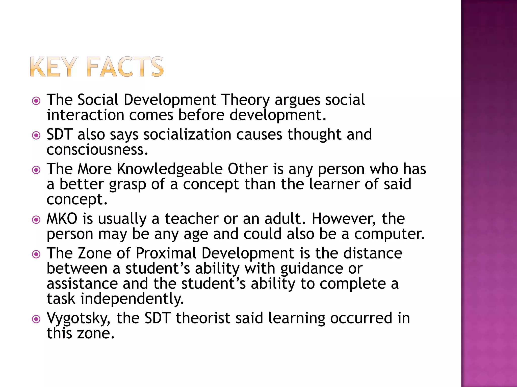 Key factsThe Social Development Theory argues social interaction comes before development.SDT also says socialization causes thought and consciousness. The More Knowledgeable Other is any person who has a better grasp of a concept than the learner of said concept. MKO is usually a teacher or an adult. However, the person may be any age and could also be a computer.The Zone of Proximal Development is the distance between a student’s ability with guidance or assistance and the student’s ability to complete a task independently. Vygotsky, the SDT theorist said learning occurred in this zone. 