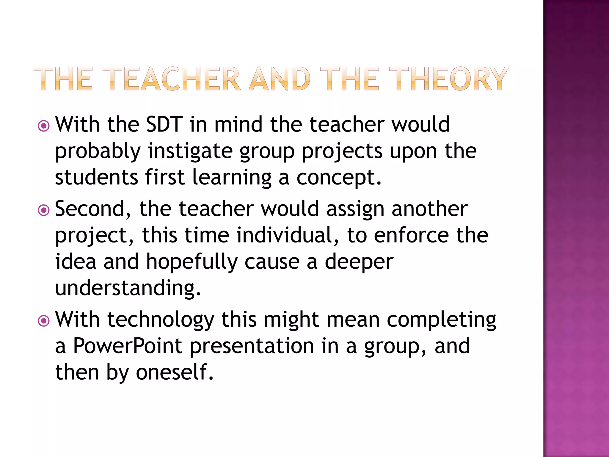 The teacher and the theoryWith the SDT in mind the teacher would probably instigate group projects upon the students first learning a concept. Second, the teacher would assign another project, this time individual, to enforce the idea and hopefully cause a deeper understanding. With technology this might mean completing a PowerPoint presentation in a group, and then by oneself. 
