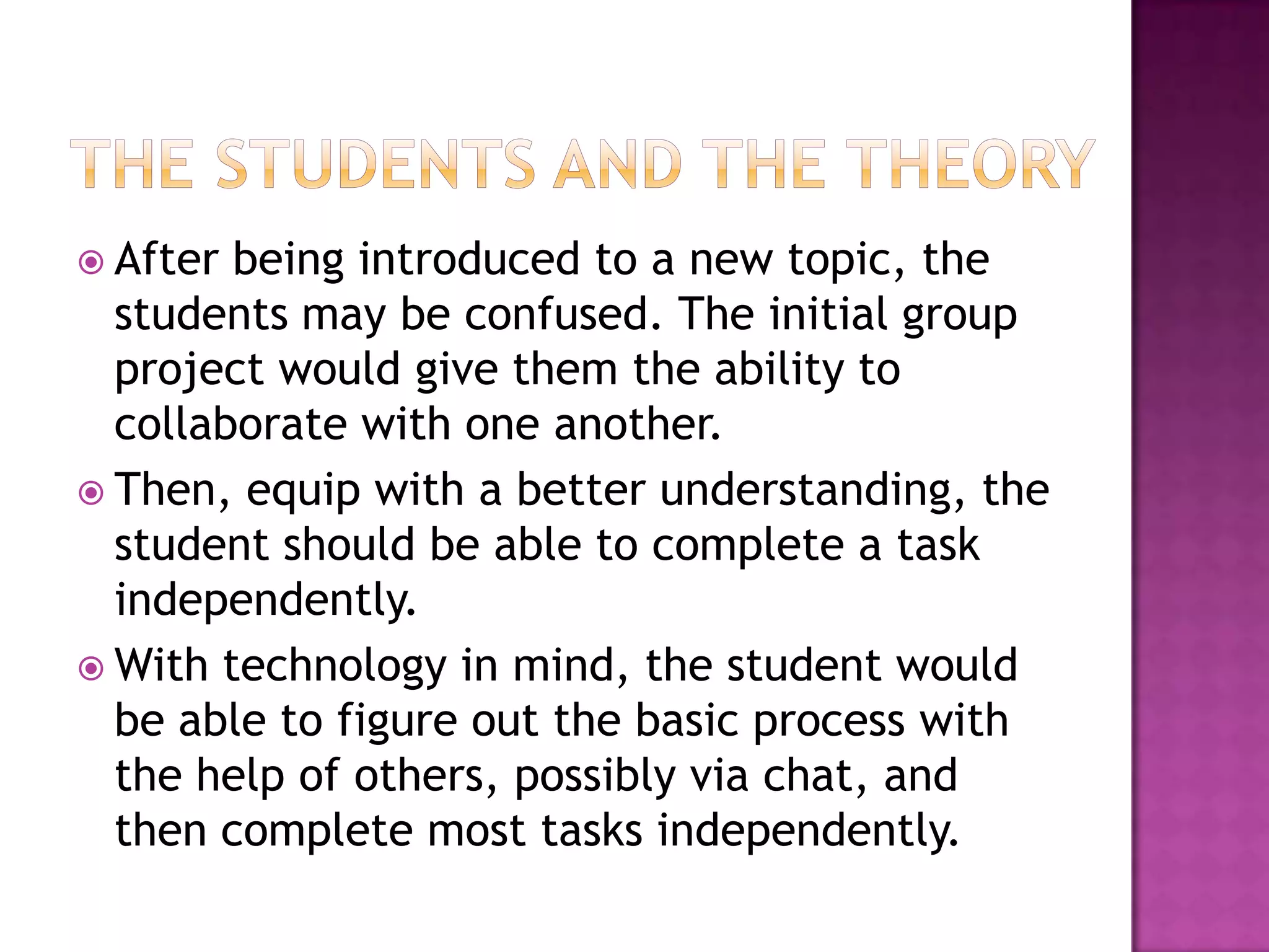 The students and the theoryAfter being introduced to a new topic, the students may be confused. The initial group project would give them the ability to collaborate with one another.Then, equip with a better understanding, the student should be able to complete a task independently. With technology in mind, the student would be able to figure out the basic process with the help of others, possibly via chat, and then complete most tasks independently. 