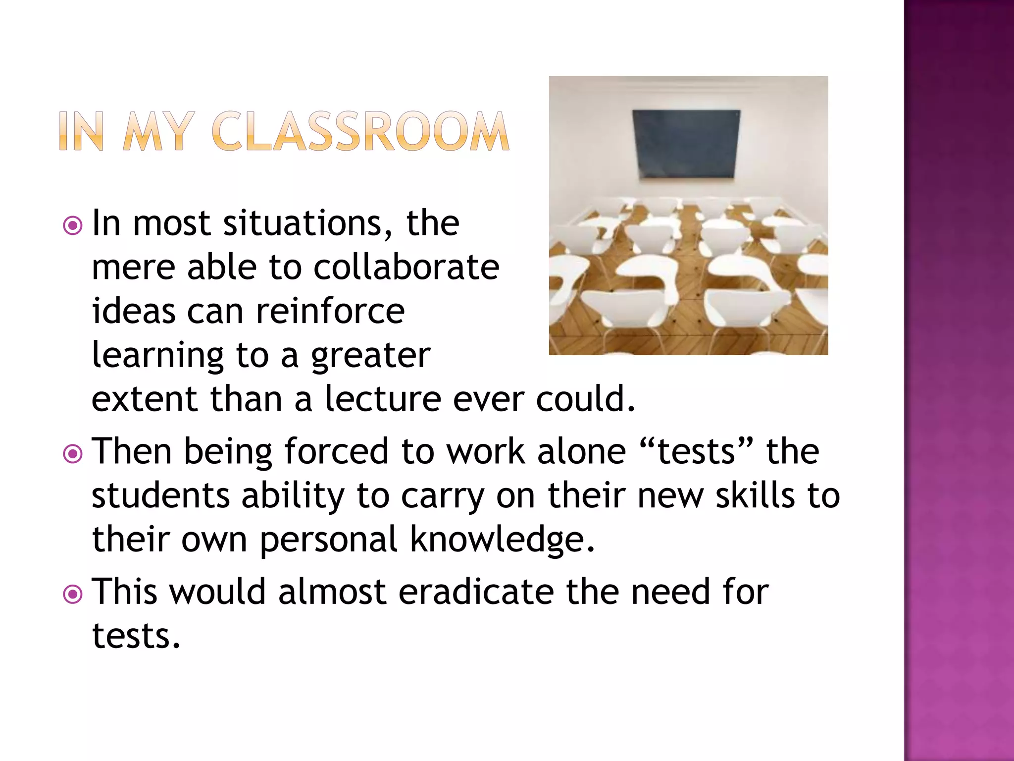In my classroomIn most situations, the mere able to collaborate ideas can reinforce learning to a greater extent than a lecture ever could.Then being forced to work alone “tests” the students ability to carry on their new skills to their own personal knowledge.This would almost eradicate the need for tests.