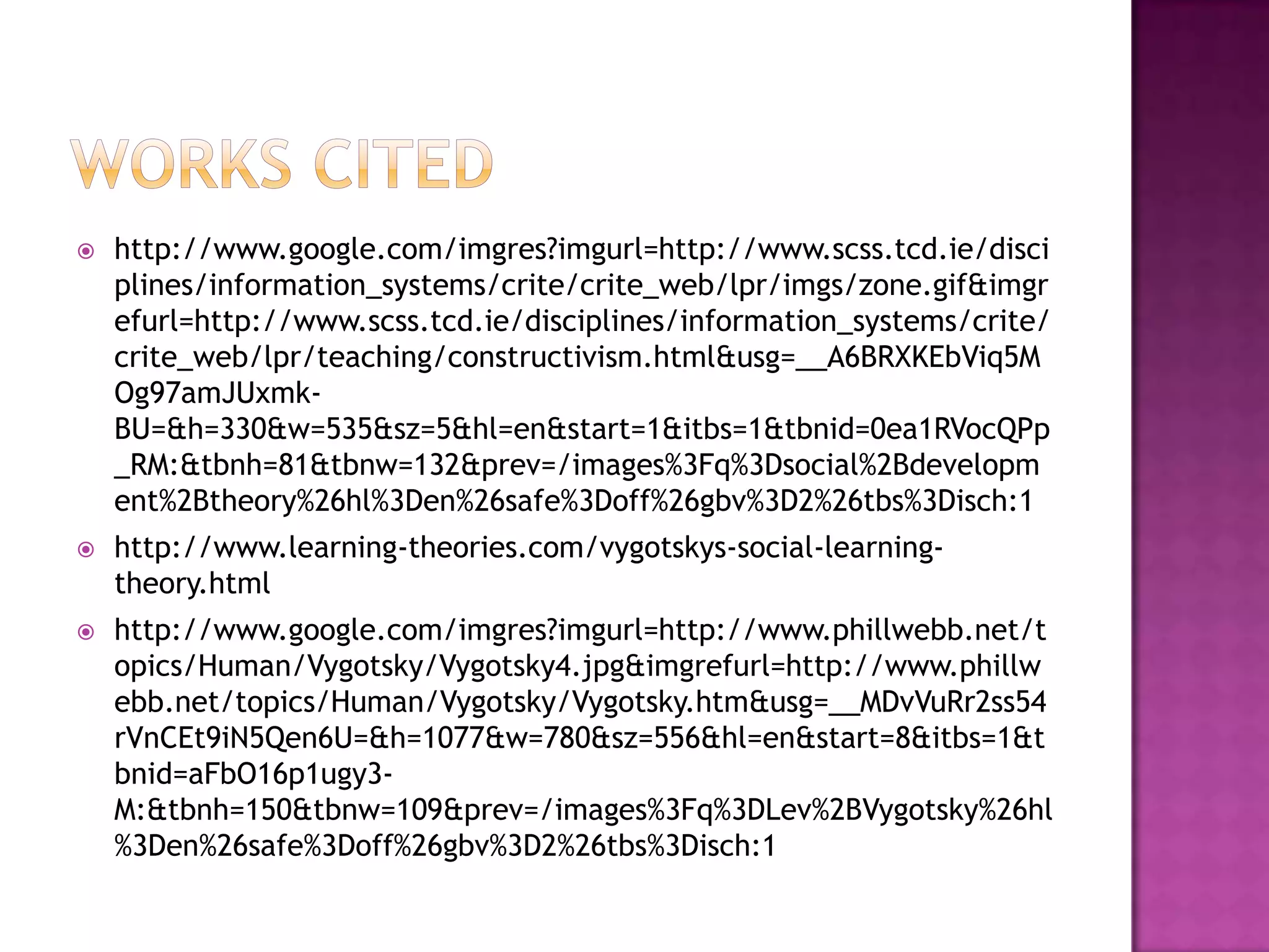 Works citedhttp://www.google.com/imgres?imgurl=http://www.scss.tcd.ie/disciplines/information_systems/crite/crite_web/lpr/imgs/zone.gif&imgrefurl=http://www.scss.tcd.ie/disciplines/information_systems/crite/crite_web/lpr/teaching/constructivism.html&usg=__A6BRXKEbViq5MOg97amJUxmk-BU=&h=330&w=535&sz=5&hl=en&start=1&itbs=1&tbnid=0ea1RVocQPp_RM:&tbnh=81&tbnw=132&prev=/images%3Fq%3Dsocial%2Bdevelopment%2Btheory%26hl%3Den%26safe%3Doff%26gbv%3D2%26tbs%3Disch:1http://www.learning-theories.com/vygotskys-social-learning-theory.htmlhttp://www.google.com/imgres?imgurl=http://www.phillwebb.net/topics/Human/Vygotsky/Vygotsky4.jpg&imgrefurl=http://www.phillwebb.net/topics/Human/Vygotsky/Vygotsky.htm&usg=__MDvVuRr2ss54rVnCEt9iN5Qen6U=&h=1077&w=780&sz=556&hl=en&start=8&itbs=1&tbnid=aFbO16p1ugy3-M:&tbnh=150&tbnw=109&prev=/images%3Fq%3DLev%2BVygotsky%26hl%3Den%26safe%3Doff%26gbv%3D2%26tbs%3Disch:1