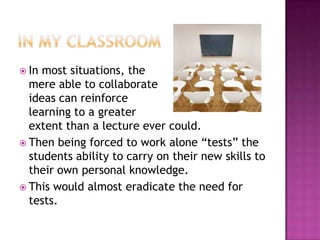 In my classroomIn most situations, the mere able to collaborate ideas can reinforce learning to a greater extent than a lecture ever could.Then being forced to work alone “tests” the students ability to carry on their new skills to their own personal knowledge.This would almost eradicate the need for tests.
