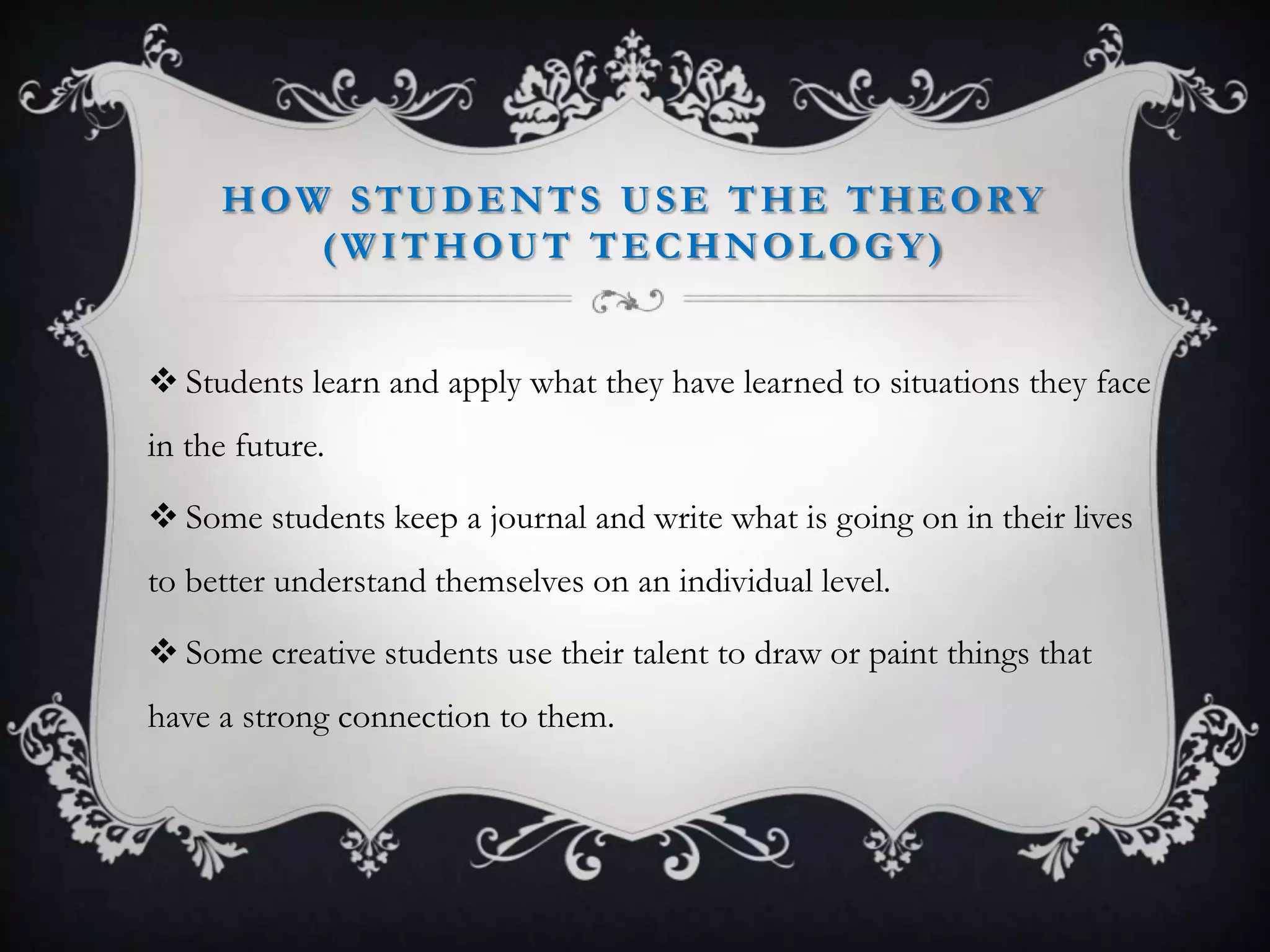 HOW STUDENTS USE THE THEORY
(WITHOUT TECHNOLOGY)
 Students learn and apply what they have learned to situations they face
in the future.
 Some students keep a journal and write what is going on in their lives
to better understand themselves on an individual level.
 Some creative students use their talent to draw or paint things that
have a strong connection to them.
 