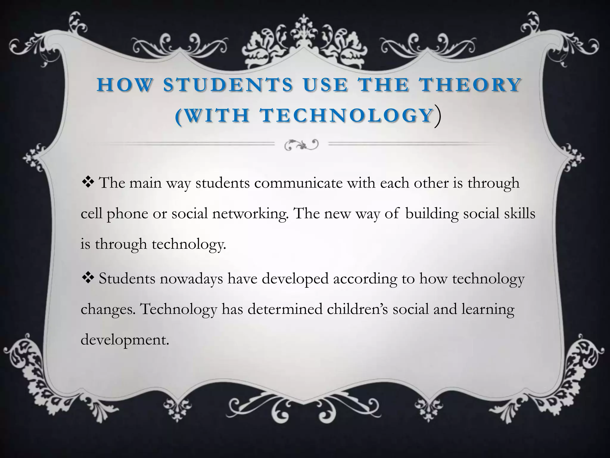 HOW STUDENTS USE THE THEORY
(WITH TECHNOLOGY)
 The main way students communicate with each other is through
cell phone or social networking. The new way of building social skills
is through technology.
 Students nowadays have developed according to how technology
changes. Technology has determined children’s social and learning
development.
 