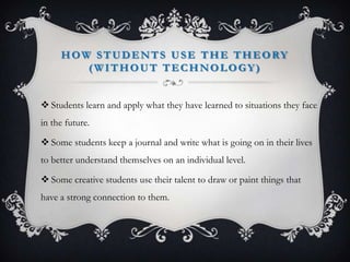 HOW STUDENTS USE THE THEORY
(WITHOUT TECHNOLOGY)
 Students learn and apply what they have learned to situations they face
in the future.
 Some students keep a journal and write what is going on in their lives
to better understand themselves on an individual level.
 Some creative students use their talent to draw or paint things that
have a strong connection to them.
 