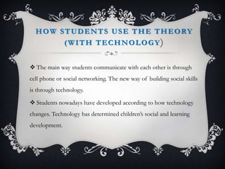 HOW STUDENTS USE THE THEORY
(WITH TECHNOLOGY)
 The main way students communicate with each other is through
cell phone or social networking. The new way of building social skills
is through technology.
 Students nowadays have developed according to how technology
changes. Technology has determined children’s social and learning
development.
 