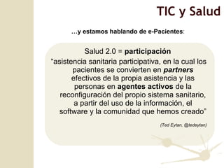 Salud 2.0 =  participación   “ asistencia sanitaria participativa, en la cual los pacientes se convierten en  partners  efectivos de la propia asistencia y las personas en  agentes activos  de la reconfiguración del propio sistema sanitario, a partir del uso de la información, el software y la comunidad que hemos creado” (Ted Eytan, @tedeytan) TIC y Salud … y estamos hablando de e-Pacientes :  
