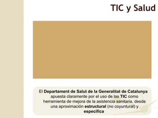 TIC y Salud El  Departament de Salut de la Generalitat de Catalunya  apuesta claramente por el uso de las  TIC  como herramienta de mejora de la asistencia sanitaria, desde una aproximación  estructural  (no coyuntural) y  específica  
