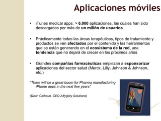 iTunes medical apps. >  6.000  aplicaciones, las cuales han sido descargadas por más de  un millón de usuarios Prácticamente todas las áreas terapéuticas, tipos de tratamiento y productos se ven  afectados  por el contenido y las herramientas que se están generando en el  ecosistema de la red,  una  tendencia  que no dejará de crecer en los próximos años Grandes  compañías farmacéuticas  empiezan a  esponsorizar  aplicaciones del sector salud (Merck, Lilly, Johnson & Johnson, etc.) “ There will be a great boom for Pharma manufacturing  iPhone apps in the next few years ” (Dean Calhoun, CEO Affygility Solutions) Aplicaciones móviles 
