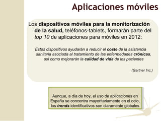 Los  dispositivos móviles para la monitorización de la salud,  teléfonos-tablets, formarán parte del  top 10  de aplicaciones para móviles en 2012: Estos dispositivos ayudarán a reducir el  coste  de la asistencia sanitaria asociada al tratamiento de las enfermedades  crónicas , así como mejorarán la  calidad de vida  de los pacientes (Gartner Inc.) Aplicaciones móviles Aunque, a día de hoy, el uso de aplicaciones en España se concentra mayoritariamente en el ocio, los  trends  identificativos son claramente globales 