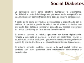 Social Diabetes La aplicación tiene como objetivo  aumentar la autonomía, flexibilidad y control del riesgo del paciente , en la  autogestión  de su alimentación y administración de la dosis de insulina consecuente. A partir de la pauta de insulina, personalizada y especificada por el médico, el paciente puede introducir en el sistema variables que alteran la dosis óptima a inyectarse, ganando así, libertad y seguridad en su vida cotidiana y en relación con la enfermedad. El sistema permite al  médico gestionar de forma digitalizada, remota y agregada  al paciente (o grupo de pacientes), gracias a estadísticas, análisis evolutivos, gestión de alertas y mensajería entre la web de gestión (médica) y los dispositivos móviles de los pacientes. El sistema permite tambi én, gracias a la  red social , entrar en contacto con otros pacientes para intercambiar conocimiento y experiencias 