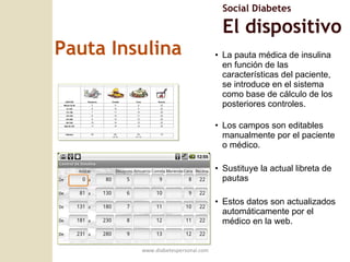 Pauta Insulina La pauta médica de insulina en función de las caracter ísticas del paciente, se introduce en el sistema como base de cálculo de los posteriores controles. Los campos son editables manualmente por el paciente  o m édico. Sustituye la actual libreta de pautas Estos datos son actualizados automáticamente por el médico en la web. www.diabetespersonal.com Social Diabetes El dispositivo 