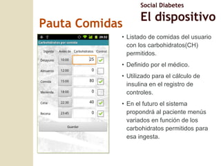 Pauta Comidas Listado de comidas del usuario con los carbohidratos(CH) permitidos. Definido por el médico. Utilizado para el cálculo de insulina en el registro de controles. En el futuro el sistema propondrá al paciente menús variados en función de los carbohidratos permitidos para esa ingesta. Social Diabetes El dispositivo 