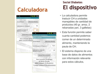 Calculadora La calculadora permite traducir CH a unidades manejables de cantidad de productos (40 gr. arroz, 2 rebanadas pan, 3 galletas) Esta funci ón permite saber cuanta cantidad podemos comer de un determinado alimento, manteniendo la pauta de CH. El sistema dispone de una base de datos de alimentos con información relevante para estos cálculos. Social Diabetes El dispositivo 