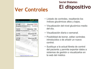 Ver Controles Listado de controles, resaltando los índices glucémicos altos y bajos. Visualización del nivel glucémico medio del día. Visualización diaria o semanal. Posibilidad de borrar, editar controles introducidos o de añadir un nuevo control. Sustituye a la actual libreta de control del paciente y permite exportar datos a sistemas de gesti ón o visualizarlos en la web del médico Social Diabetes El dispositivo 