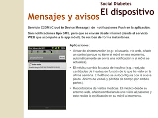 Mensajes y avisos Aplicaciones: Avisar de sincronización (e.g.: el usuario, vía web, añade un control porque no tiene el móvil en ese momento, automáticamente se envía una notificación y el móvil se actualiza). El médico cambia la pauta de insulina (e.g.: reajusta cantidades de insulina en función de lo que ha visto en la última semana. El teléfono se autoconfigura con la nueva pauta. Ahorro de visitas y pérdida de tiempo por ambas partes). Recordatorios de visitas medicas. El médico desde su entorno web, añade/cambia/anula una visita al paciente y este recibe la notificación en su móvil al momento. Servicio C2DM (Cloud to Device Message)  de  notificaciones Push en la aplicación.  Son notificaciones tipo SMS, pero que se envían desde internet (desde el servicio WEB que acompaña a la app móvil). Se reciben de forma instantánea. Social Diabetes El dispositivo 
