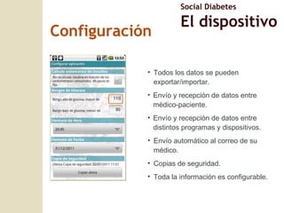 Todos los datos se pueden exportar/importar. Env ío y recepción de datos entre médico-paciente. Envío y recepci ón de datos entre distintos programas y dispositivos. Envío automático al correo de su médico. Copias de seguridad. Toda la informaci ón es configurable. Configuraci ón Social Diabetes El dispositivo 