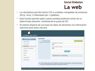 La calculadora permite traducir CH a unidades manejables de productos (40 gr. arroz, 2 rebanadas pan, 3 galletas). Esta funci ón permite saber cuanta cantidad podemos comer de un determinado alimento, manteniendo la pauta de CH. El sistema dispone de una base de datos de alimentos con información relevante para estos cálculos. Social Diabetes La web 