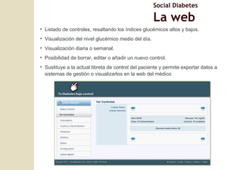 Listado de controles, resaltando los índices glucémicos altos y bajos. Visualización del nivel glucémico medio del día. Visualización diaria o semanal. Posibilidad de borrar, editar o añadir un nuevo control. Sustituye a la actual libreta de control del paciente y permite exportar datos a sistemas de gesti ón o visualizarlos en la web del médico Social Diabetes La web 