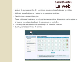 Listado de comidas con los CH permitidos, previamente definidos por el médico Utilizado para el cálculo de insulina en el registro de controles. Gestión de controles obligatorios. Pauta médica de insulina en función de las caracter ísticas del paciente, se introduce en el sistema como base de cálculo de los posteriores controles. Los campos son editables manualmente por el paciente  o m édico Sustituye a la actual libreta de pautas Social Diabetes La web 