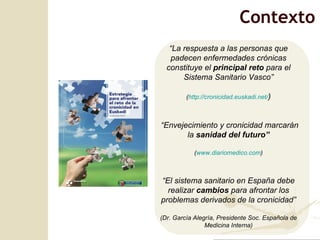Contexto “ La respuesta a las personas que padecen enfermedades crónicas constituye el  principal reto  para el Sistema Sanitario Vasco” ( http://cronicidad.euskadi.net/ ) “ Envejecimiento y cronicidad marcarán la  sanidad del futuro” ( www.diariomedico.com ) “ El sistema sanitario en España debe realizar  cambios  para afrontar los problemas derivados de la cronicidad” (Dr. García Alegría, Presidente Soc. Española de Medicina Interna) 