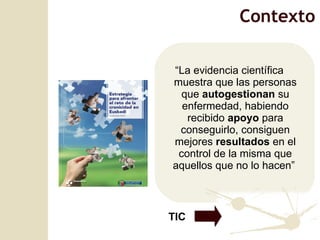 “ La evidencia científica muestra que las personas que  autogestionan  su enfermedad, habiendo recibido  apoyo  para conseguirlo, consiguen mejores  resultados  en el control de la misma que aquellos que no lo hacen”  TIC Contexto 